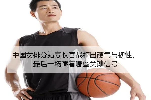 中国女排分站赛收官战打出硬气与韧性，最后一场藏着哪些关键信号 - kaiyun
